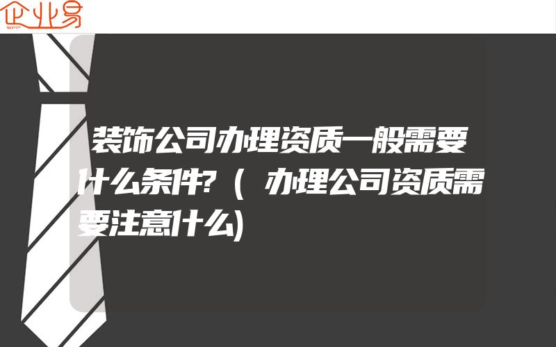 装饰公司办理资质一般需要什么条件?(办理公司资质需要注意什么)