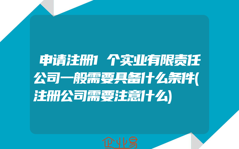 申请注册1个实业有限责任公司一般需要具备什么条件(注册公司需要注意什么)