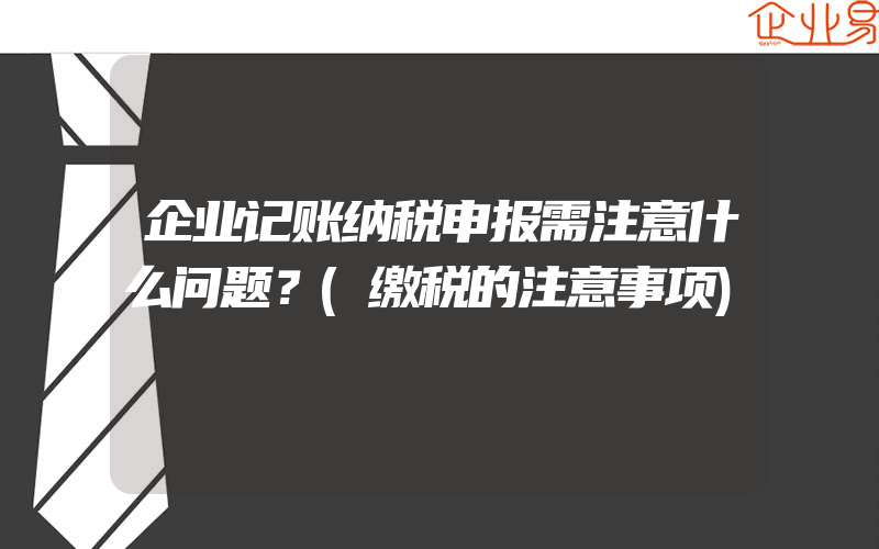 企业记账纳税申报需注意什么问题？(缴税的注意事项)