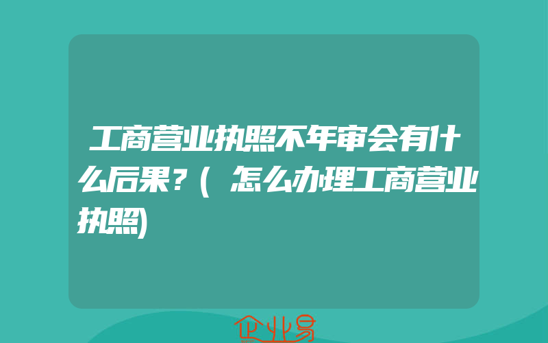 工商营业执照不年审会有什么后果？(怎么办理工商营业执照)