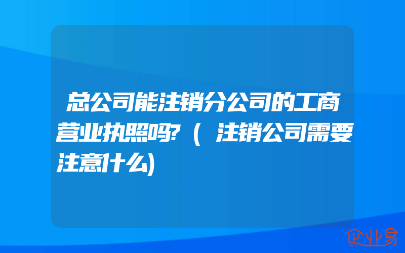 总公司能注销分公司的工商营业执照吗?(注销公司需要注意什么)