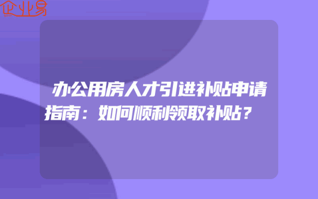 办公用房人才引进补贴申请指南：如何顺利领取补贴？