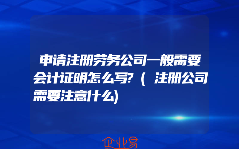 申请注册劳务公司一般需要会计证明怎么写?(注册公司需要注意什么)