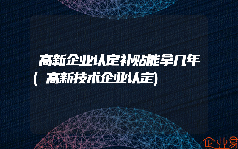 高新企业认定补贴能拿几年(高新技术企业认定)