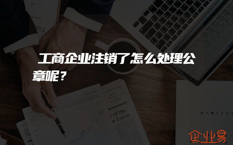 工商企业注销了怎么处理公章呢？