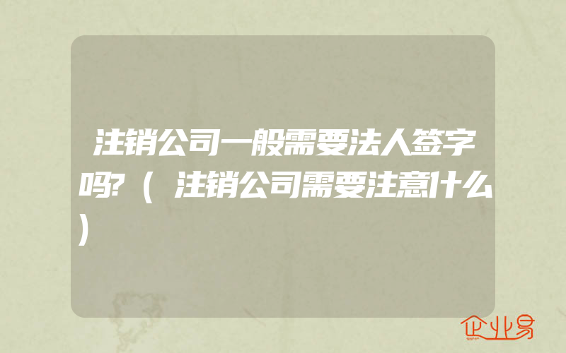 注销公司一般需要法人签字吗?(注销公司需要注意什么)