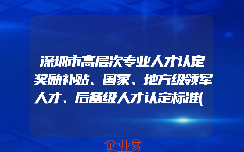 深圳市高层次专业人才认定奖励补贴、国家、地方级领军人才、后备级人才认定标准(奖励政策介绍)