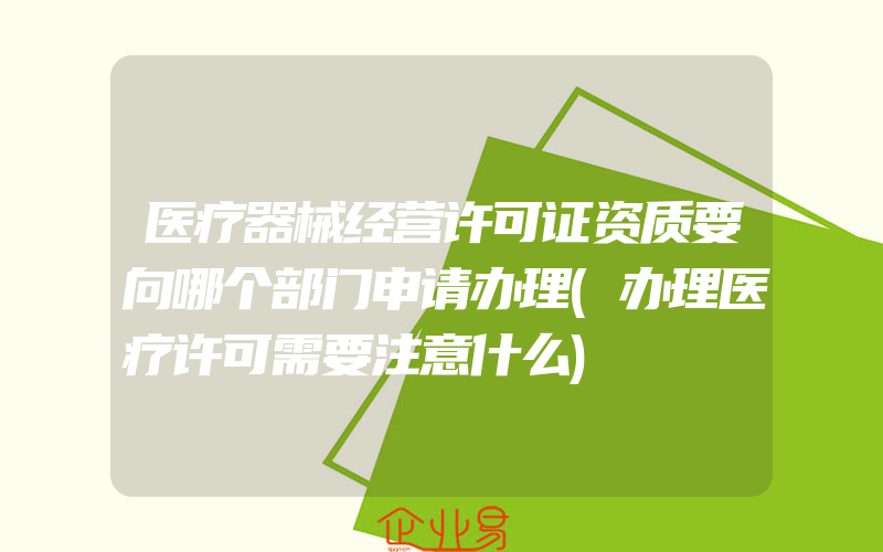 医疗器械经营许可证资质要向哪个部门申请办理(办理医疗许可需要注意什么)