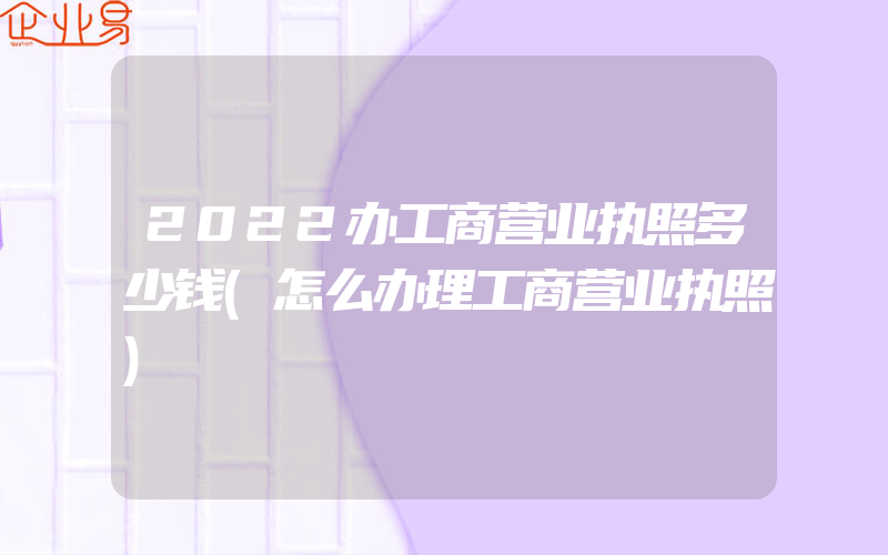 2022办工商营业执照多少钱(怎么办理工商营业执照)