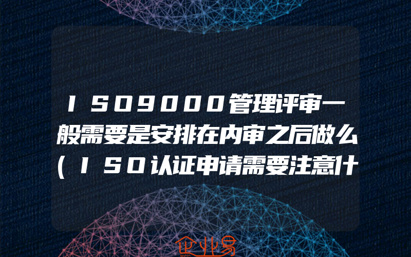 ISO9000管理评审一般需要是安排在内审之后做么(ISO认证申请需要注意什么)