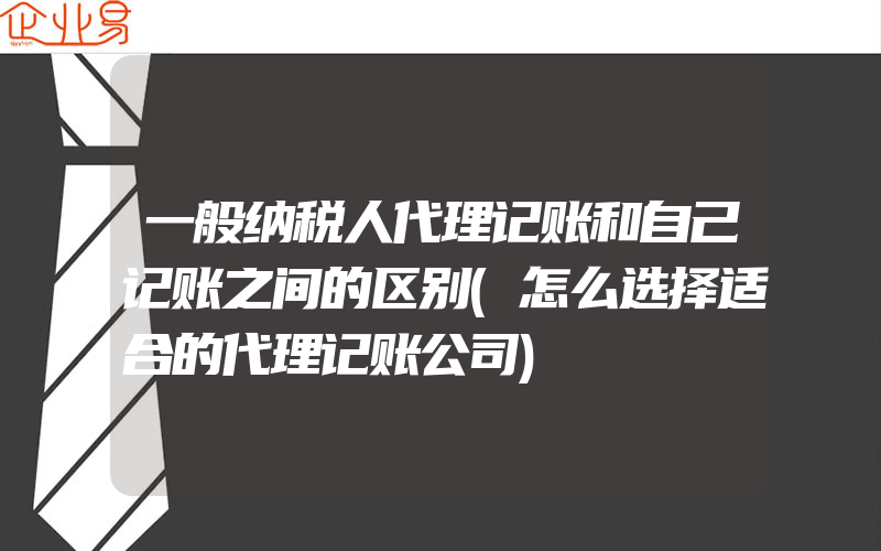 一般纳税人代理记账和自己记账之间的区别(怎么选择适合的代理记账公司)