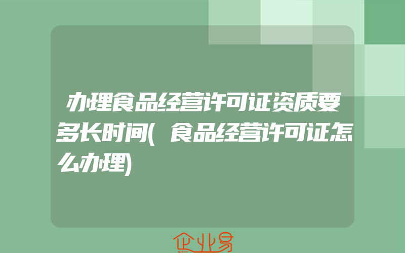 办理食品经营许可证资质要多长时间(食品经营许可证怎么办理)