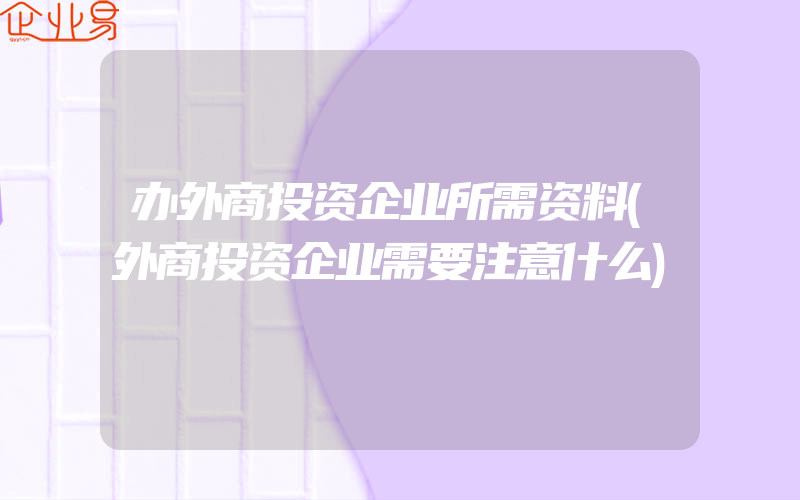 办外商投资企业所需资料(外商投资企业需要注意什么)