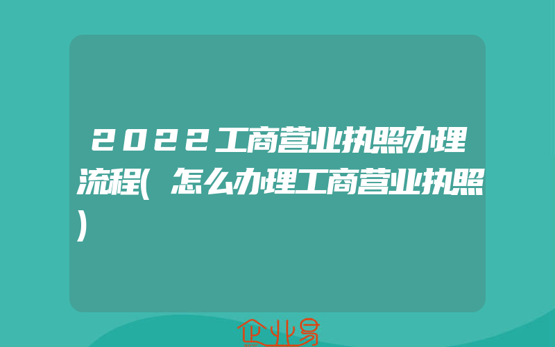 2022工商营业执照办理流程(怎么办理工商营业执照)