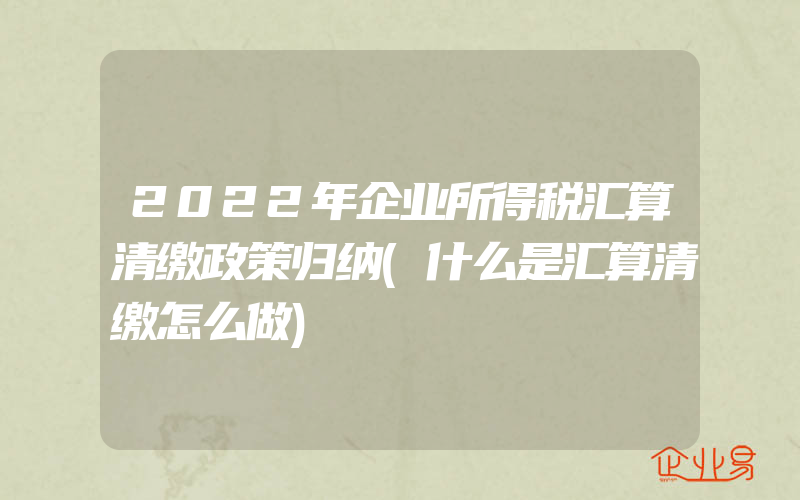 2022年企业所得税汇算清缴政策归纳(什么是汇算清缴怎么做)