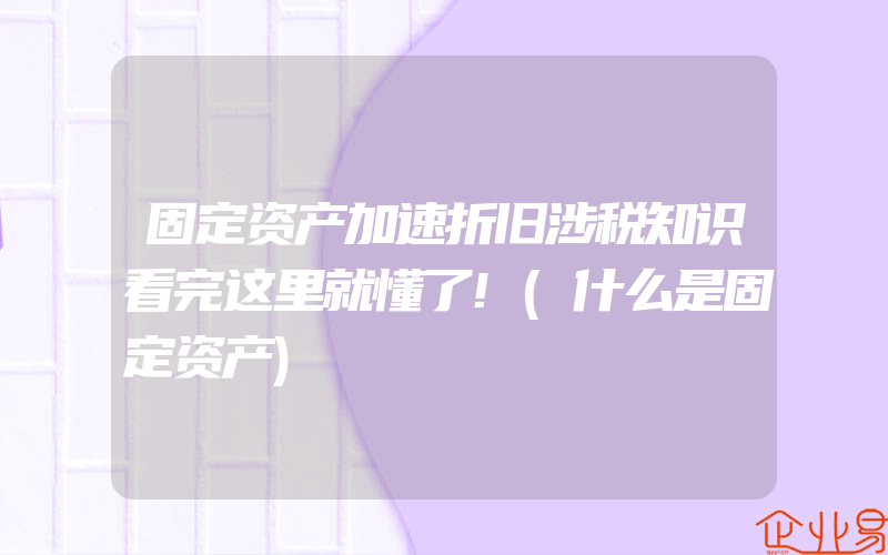 固定资产加速折旧涉税知识看完这里就懂了!(什么是固定资产)