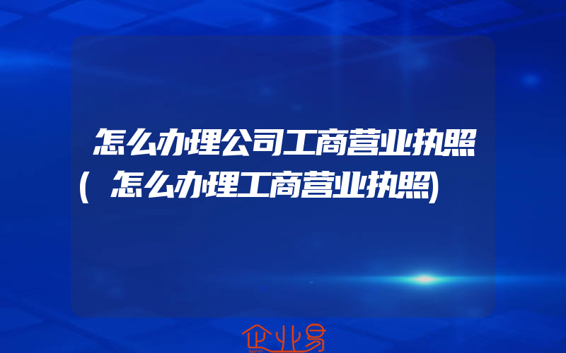 怎么办理公司工商营业执照(怎么办理工商营业执照)