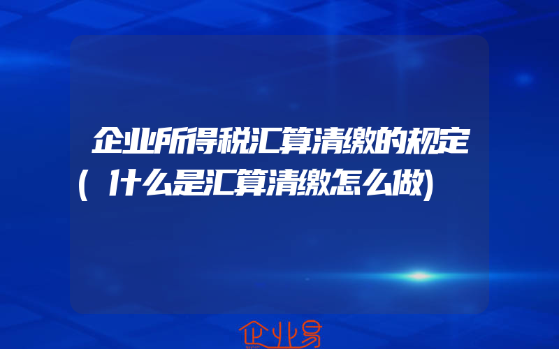 企业所得税汇算清缴的规定(什么是汇算清缴怎么做)