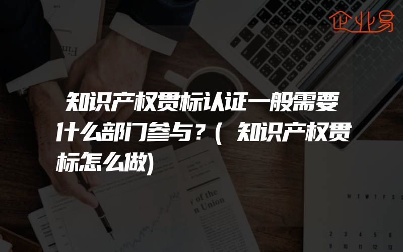 知识产权贯标认证一般需要什么部门参与？(知识产权贯标怎么做)