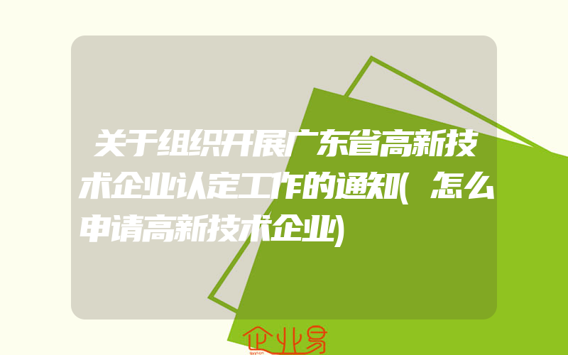 关于组织开展广东省高新技术企业认定工作的通知(怎么申请高新技术企业)