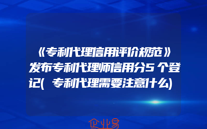 《专利代理信用评价规范》发布专利代理师信用分5个登记(专利代理需要注意什么)