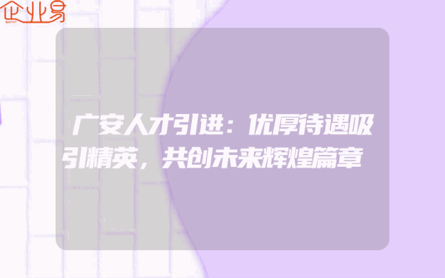 广安人才引进：优厚待遇吸引精英，共创未来辉煌篇章