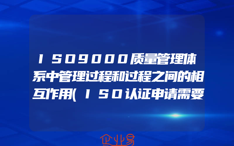 ISO9000质量管理体系中管理过程和过程之间的相互作用(ISO认证申请需要注意什么)