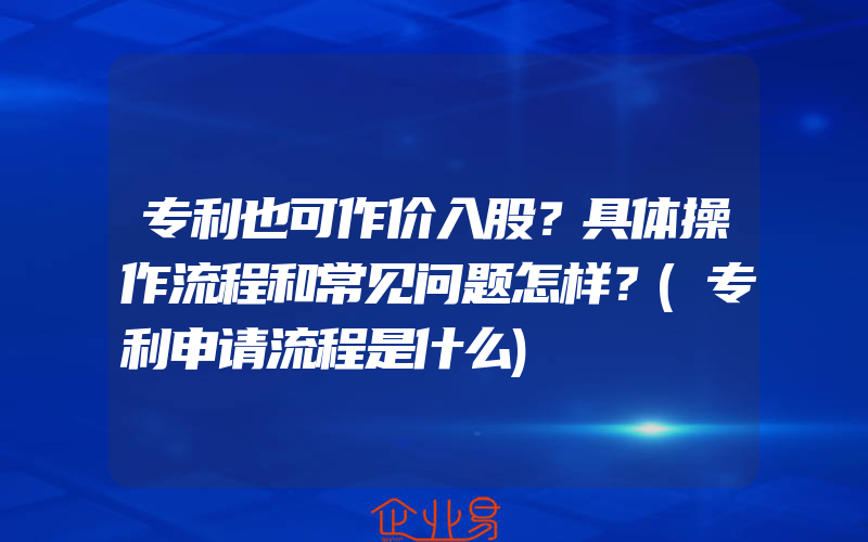 专利也可作价入股？具体操作流程和常见问题怎样？(专利申请流程是什么)