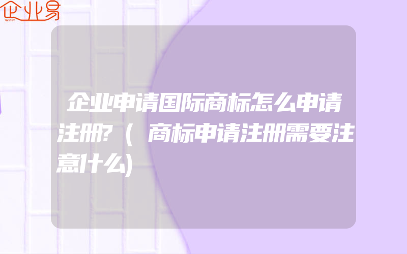 企业申请国际商标怎么申请注册?(商标申请注册需要注意什么)