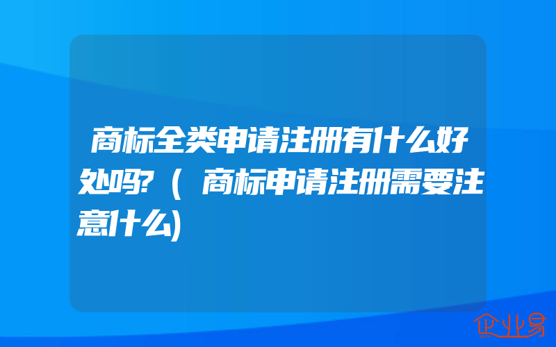 商标全类申请注册有什么好处吗?(商标申请注册需要注意什么)