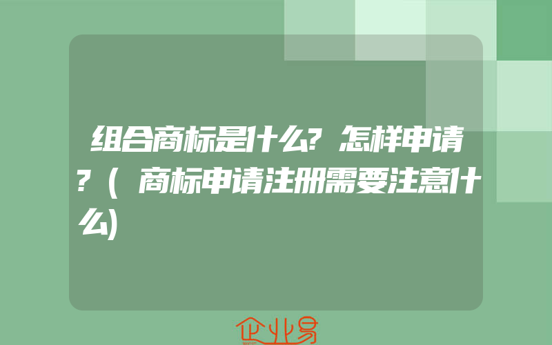 组合商标是什么?怎样申请?(商标申请注册需要注意什么)