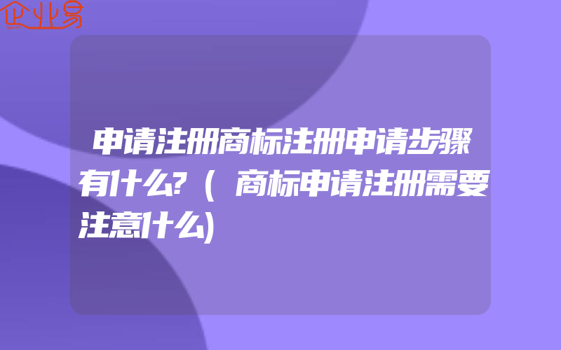 申请注册商标注册申请步骤有什么?(商标申请注册需要注意什么)