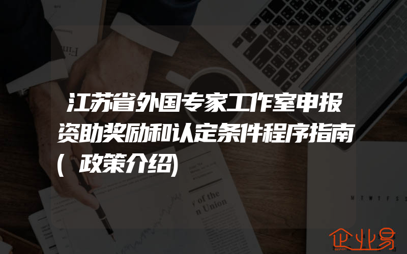 江苏省外国专家工作室申报资助奖励和认定条件程序指南(政策介绍)