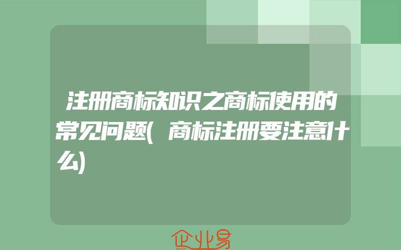 注册商标知识之商标使用的常见问题(商标注册要注意什么)