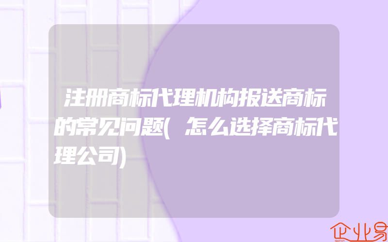 注册商标代理机构报送商标的常见问题(怎么选择商标代理公司)