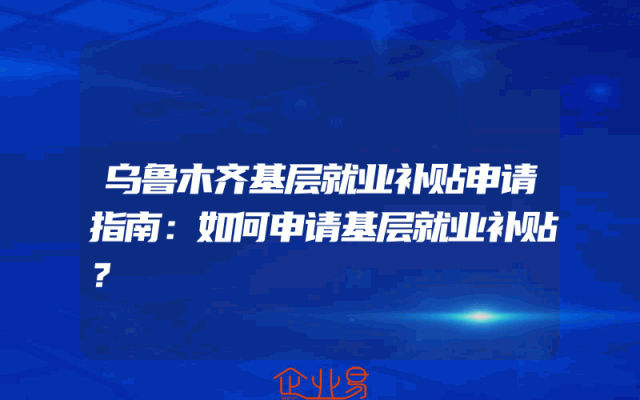 乌鲁木齐基层就业补贴申请指南：如何申请基层就业补贴？