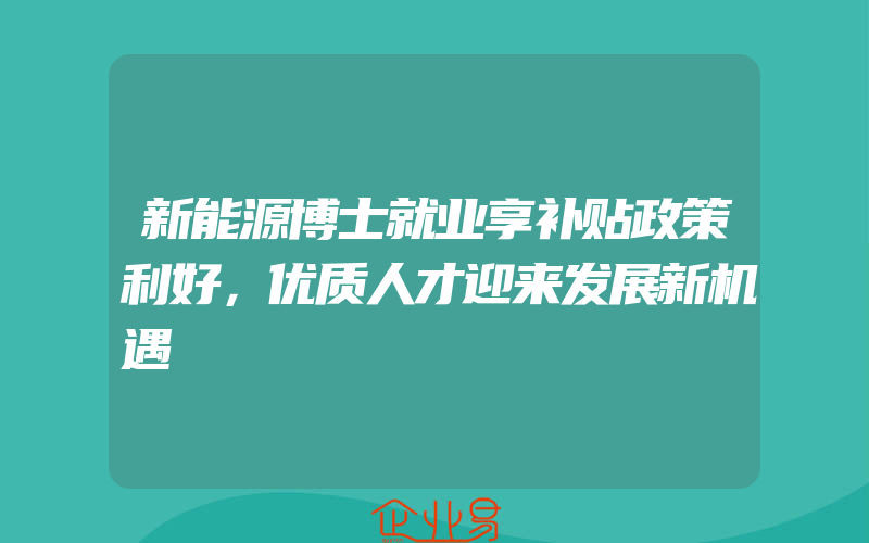 新能源博士就业享补贴政策利好，优质人才迎来发展新机遇