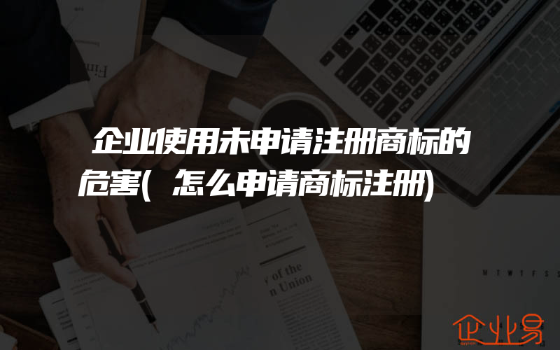 企业使用未申请注册商标的危害(怎么申请商标注册)