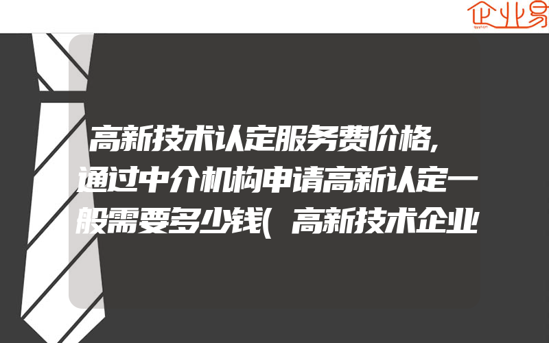 高新技术认定服务费价格,通过中介机构申请高新认定一般需要多少钱(高新技术企业申请)