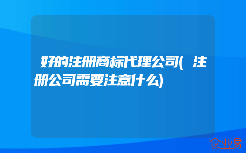 好的注册商标代理公司(注册公司需要注意什么)