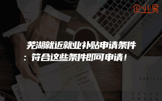 芜湖就近就业补贴申请条件:符合这些条件即可申请!