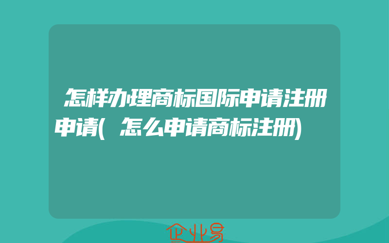 怎样办理商标国际申请注册申请(怎么申请商标注册)