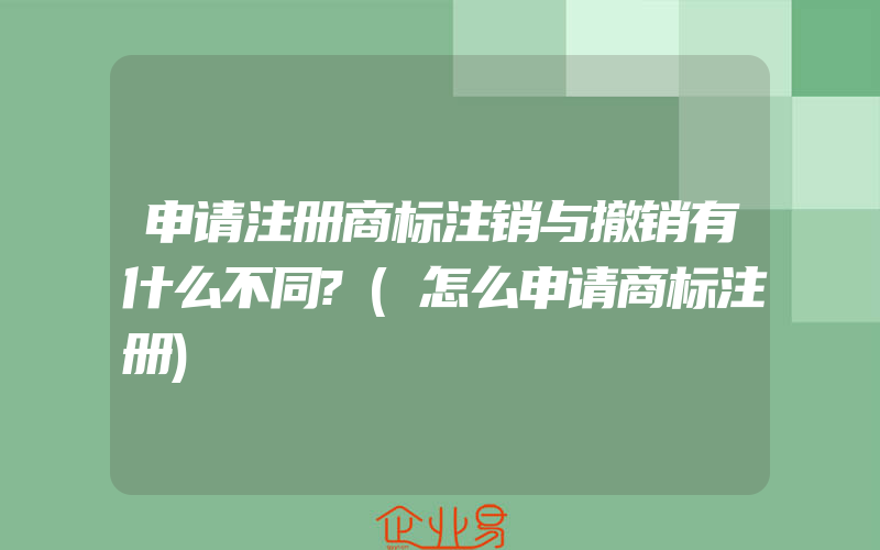 申请注册商标注销与撤销有什么不同?(怎么申请商标注册)