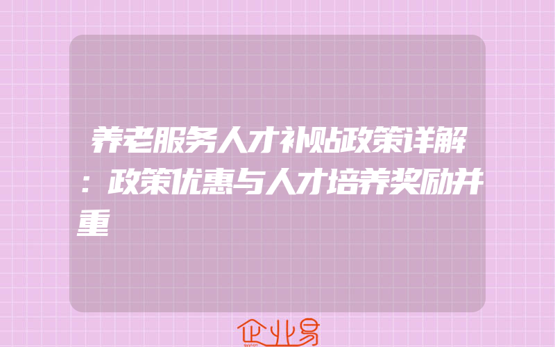 养老服务人才补贴政策详解：政策优惠与人才培养奖励并重