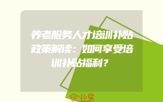 养老服务人才培训补贴政策解读：如何享受培训补贴福利？