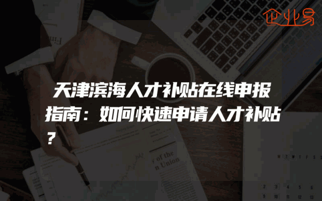天津滨海人才补贴在线申报指南：如何快速申请人才补贴？