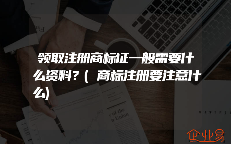 领取注册商标证一般需要什么资料？(商标注册要注意什么)