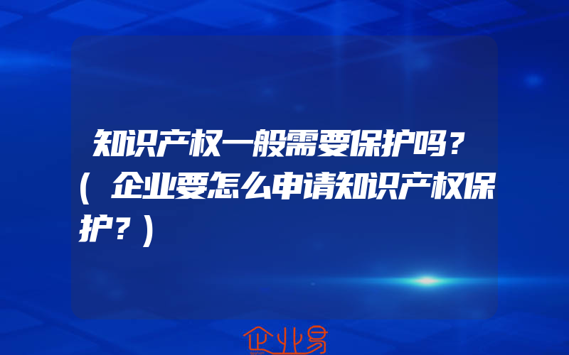 知识产权一般需要保护吗？(企业要怎么申请知识产权保护？)