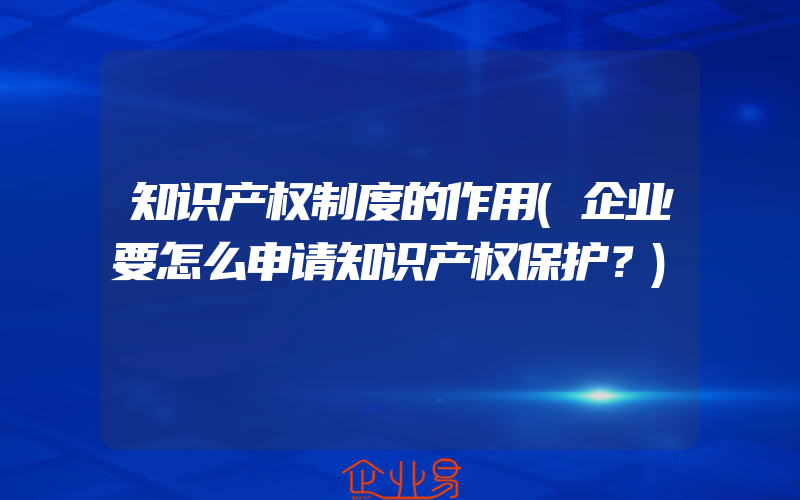 知识产权制度的作用(企业要怎么申请知识产权保护？)