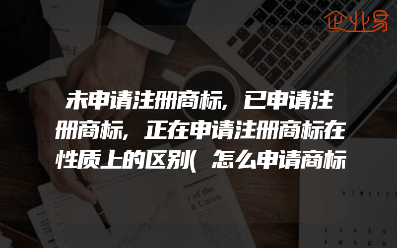 未申请注册商标,已申请注册商标,正在申请注册商标在性质上的区别(怎么申请商标注册)